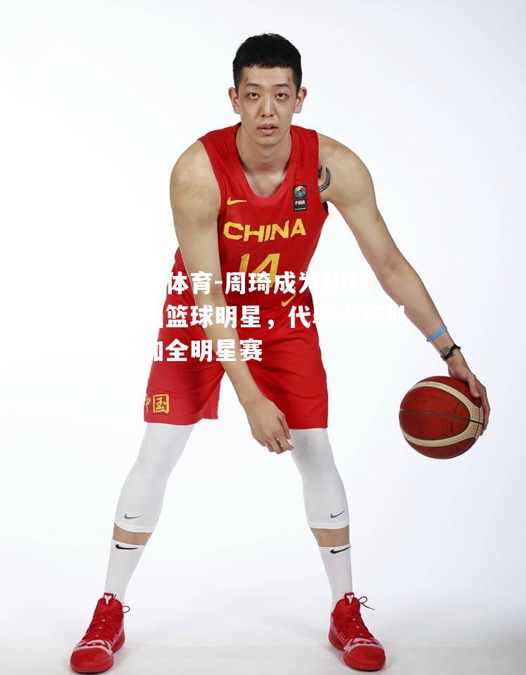 周琦成为NBA中国篮球明星，代表火箭队参加全明星赛