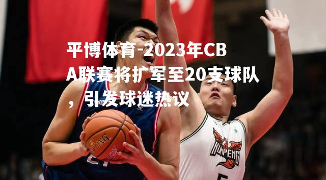 平博体育-2023年CBA联赛将扩军至20支球队，引发球迷热议