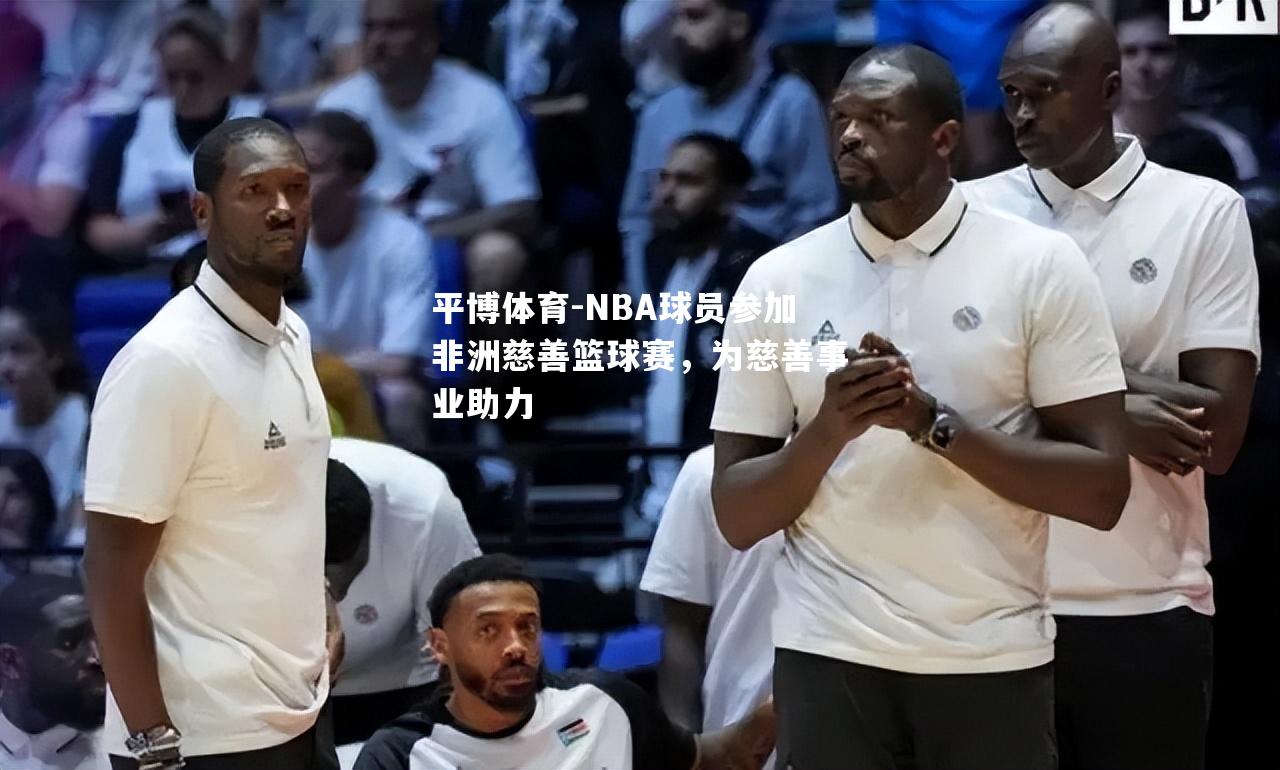 平博体育-NBA球员参加非洲慈善篮球赛，为慈善事业助力