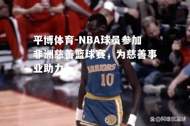 NBA球员参加非洲慈善篮球赛，为慈善事业助力