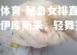 平博体育-秘鲁女排直船马三胜伊库斯采，轻舞齐颂