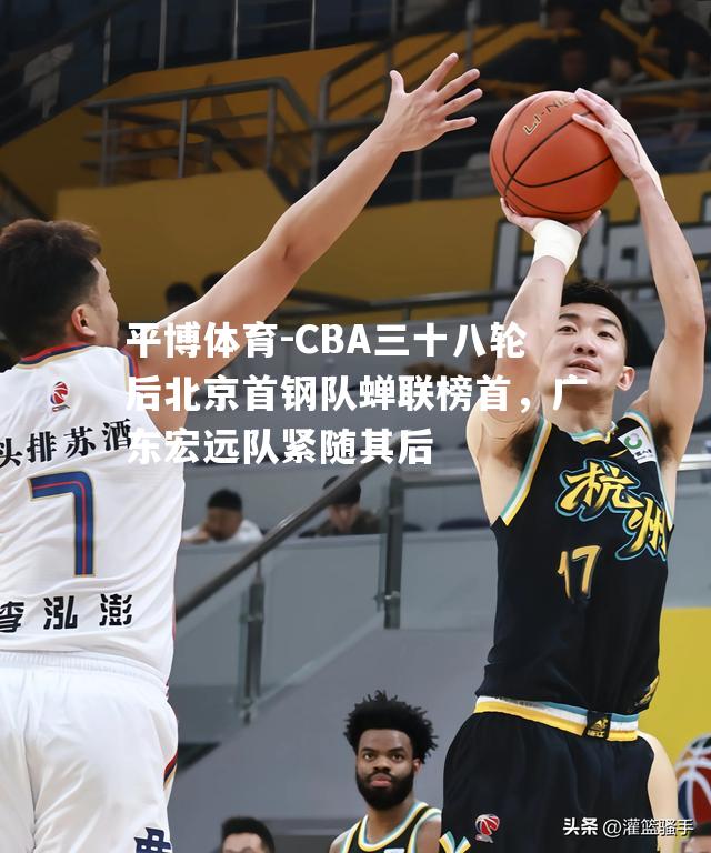 CBA三十八轮后北京首钢队蝉联榜首，广东宏远队紧随其后