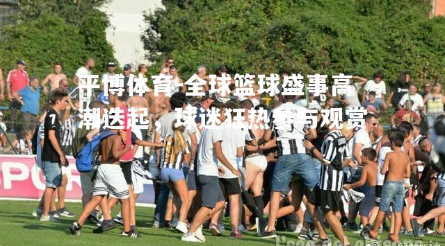 全球篮球盛事高潮迭起，球迷狂热参与观赏